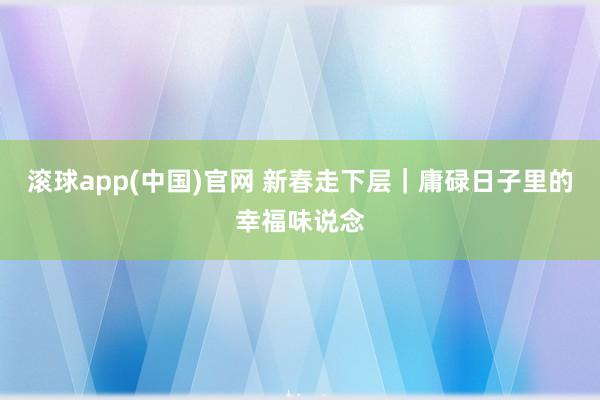 滚球app(中国)官网 新春走下层｜庸碌日子里的幸福味说念