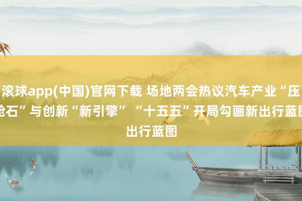 滚球app(中国)官网下载 场地两会热议汽车产业“压舱石”与创新“新引擎” “十五五”开局勾画新出行蓝图
