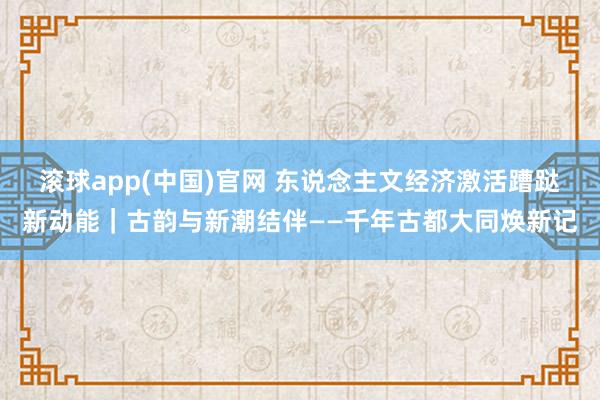 滚球app(中国)官网 东说念主文经济激活蹧跶新动能｜古韵与新潮结伴——千年古都大同焕新记