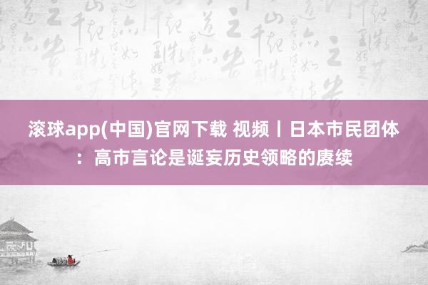 滚球app(中国)官网下载 视频丨日本市民团体：高市言论是诞妄历史领略的赓续