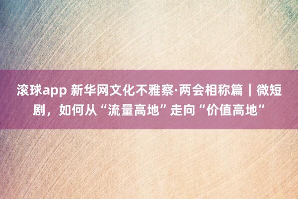 滚球app 新华网文化不雅察·两会相称篇｜微短剧，如何从“流量高地”走向“价值高地”
