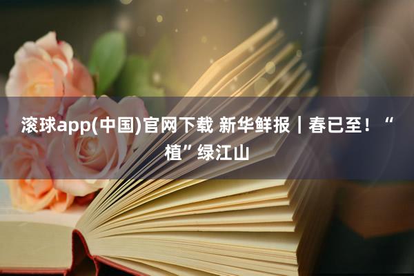 滚球app(中国)官网下载 新华鲜报｜春已至！“植”绿江山