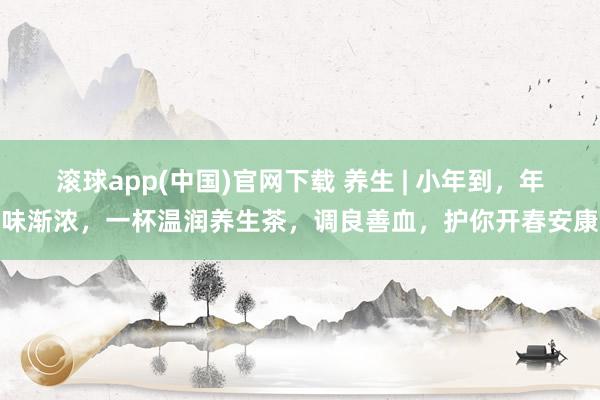 滚球app(中国)官网下载 养生 | 小年到，年味渐浓，一杯温润养生茶，调良善血，护你开春安康