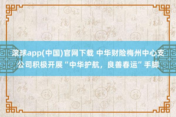 滚球app(中国)官网下载 中华财险梅州中心支公司积极开展“中华护航，良善春运”手脚