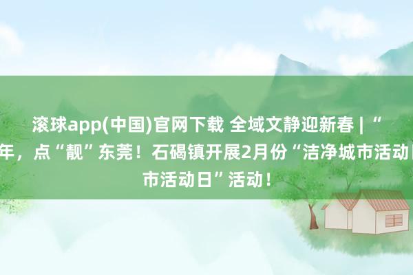 滚球app(中国)官网下载 全域文静迎新春 | “洗”迎新年，点“靓”东莞！石碣镇开展2月份“洁净城市活动日”活动！
