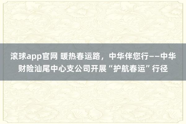 滚球app官网 暖热春运路，中华伴您行——中华财险汕尾中心支公司开展“护航春运”行径