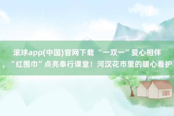 滚球app(中国)官网下载 “一双一”爱心相伴，“红围巾”点亮奉行课堂！河汉花市里的暖心看护