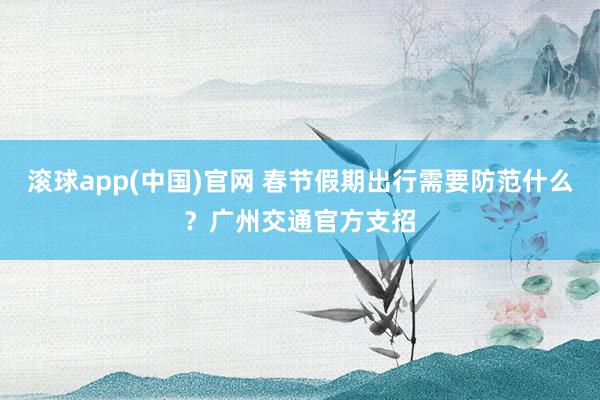 滚球app(中国)官网 春节假期出行需要防范什么？广州交通官方支招