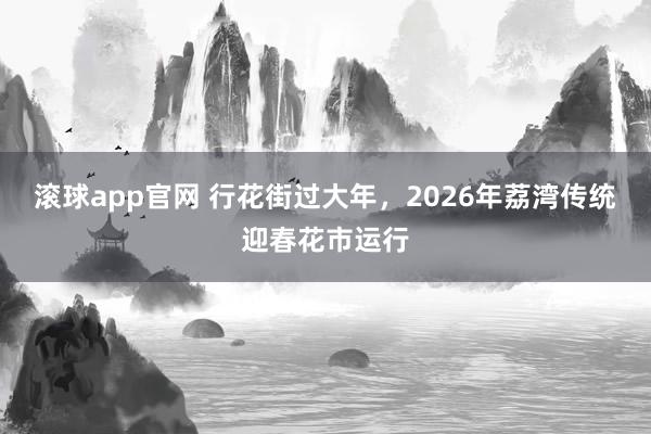滚球app官网 行花街过大年，2026年荔湾传统迎春花市运行