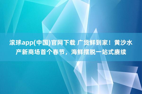 滚球app(中国)官网下载 广货鲜到家！黄沙水产新商场首个春节，海鲜摆脱一站式赓续