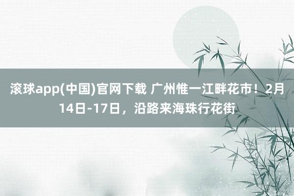 滚球app(中国)官网下载 广州惟一江畔花市！2月14日-17日，沿路来海珠行花街