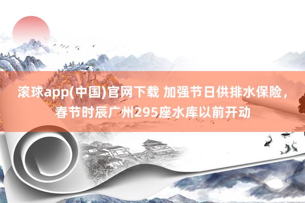 滚球app(中国)官网下载 加强节日供排水保险，春节时辰广州295座水库以前开动