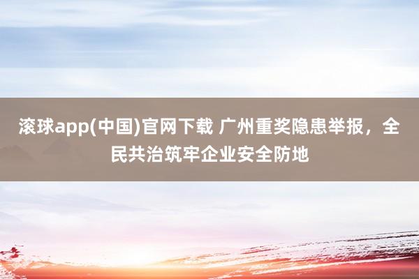 滚球app(中国)官网下载 广州重奖隐患举报，全民共治筑牢企业安全防地