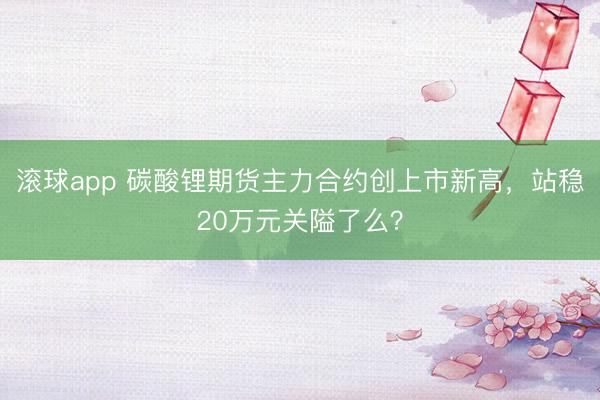 滚球app 碳酸锂期货主力合约创上市新高,站稳20万元关隘了么?
