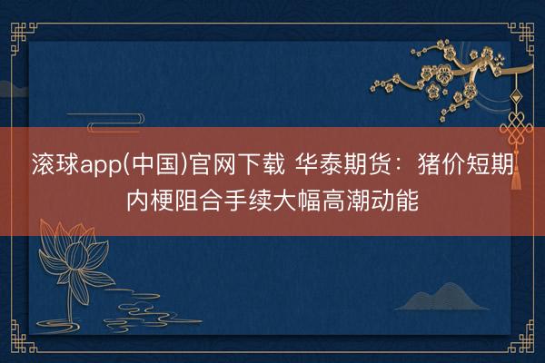 滚球app(中国)官网下载 华泰期货:猪价短期内梗阻合手续大幅高潮动能