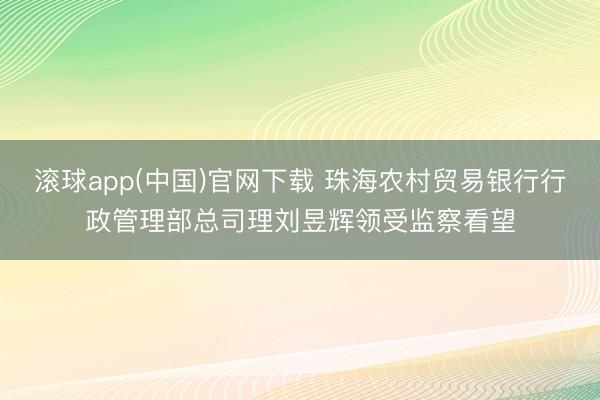 滚球app(中国)官网下载 珠海农村贸易银行行政管理部总司理刘昱辉领受监察看望