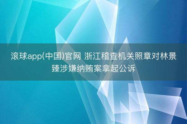 滚球app(中国)官网 浙江稽查机关照章对林景臻涉嫌纳贿案拿起公诉