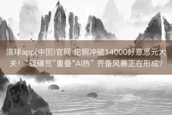 滚球app(中国)官网 伦铜冲破14000好意思元大关！“硫磺荒”重叠“AI热” 齐备风暴正在形成？