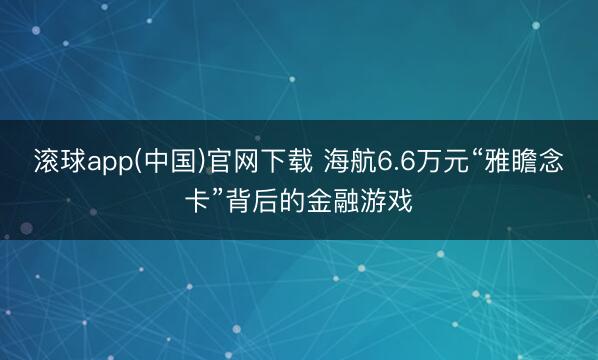 滚球app(中国)官网下载 海航6.6万元“雅瞻念卡”背后的金融游戏