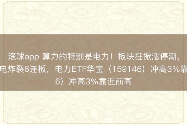 滚球app 算力的特别是电力！板块狂掀涨停潮，大唐发电炸裂6连板，电力ETF华宝（159146）冲高3%靠近前高
