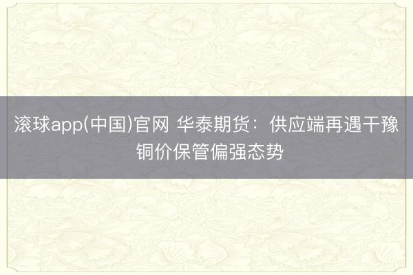 滚球app(中国)官网 华泰期货：供应端再遇干豫 铜价保管偏强态势