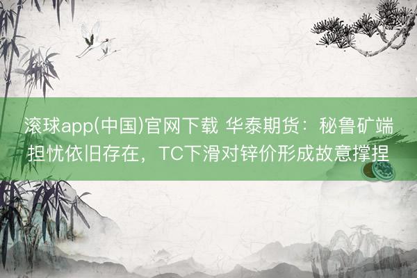 滚球app(中国)官网下载 华泰期货：秘鲁矿端担忧依旧存在，TC下滑对锌价形成故意撑捏