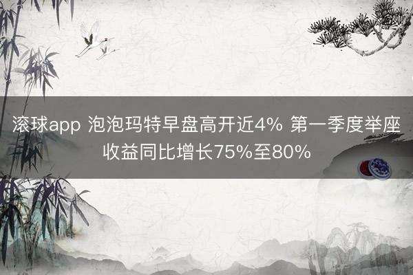 滚球app 泡泡玛特早盘高开近4% 第一季度举座收益同比增长75%至80%