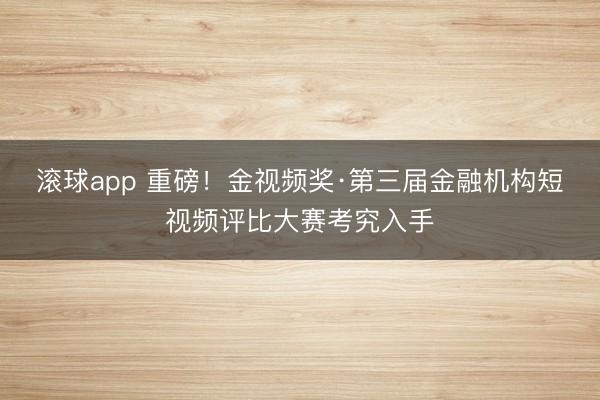 滚球app 重磅！金视频奖·第三届金融机构短视频评比大赛考究入手