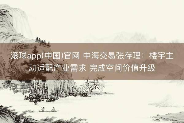 滚球app(中国)官网 中海交易张存理：楼宇主动适配产业需求 完成空间价值升级
