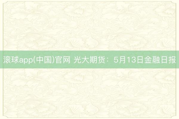 滚球app(中国)官网 光大期货：5月13日金融日报