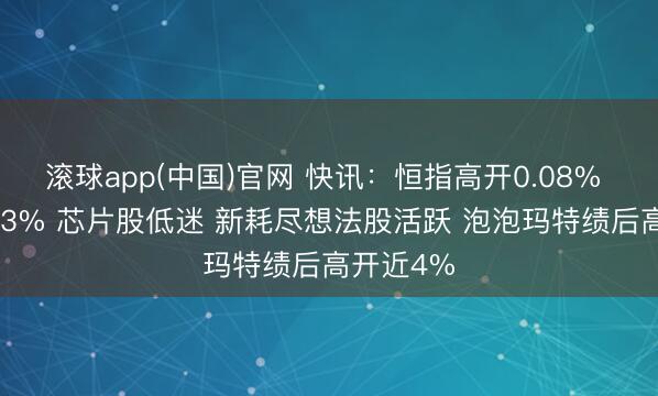 滚球app(中国)官网 快讯：恒指高开0.08% 科指跌0.3% 芯片股低迷 新耗尽想法股活跃 泡泡玛特绩后高开近4%