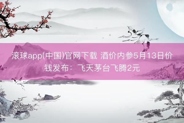 滚球app(中国)官网下载 酒价内参5月13日价钱发布：飞天茅台飞腾2元