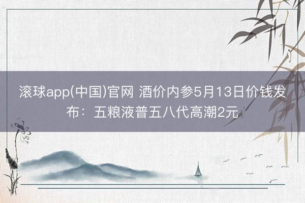 滚球app(中国)官网 酒价内参5月13日价钱发布：五粮液普五八代高潮2元
