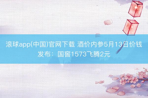 滚球app(中国)官网下载 酒价内参5月13日价钱发布：国窖1573飞腾2元
