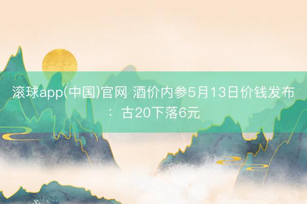 滚球app(中国)官网 酒价内参5月13日价钱发布：古20下落6元