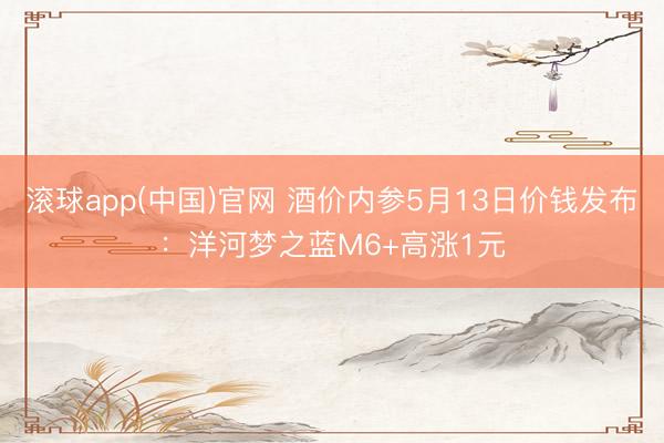 滚球app(中国)官网 酒价内参5月13日价钱发布：洋河梦之蓝M6+高涨1元