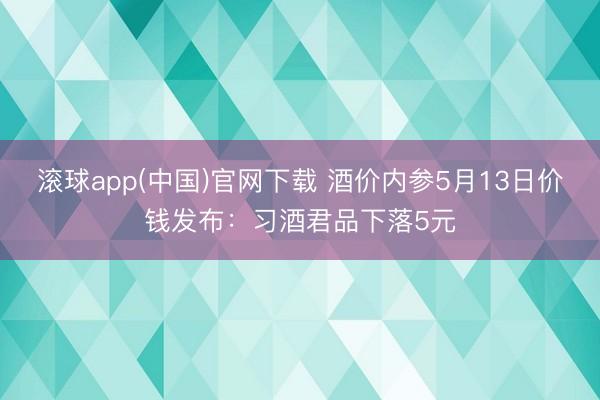 滚球app(中国)官网下载 酒价内参5月13日价钱发布：习酒君品下落5元