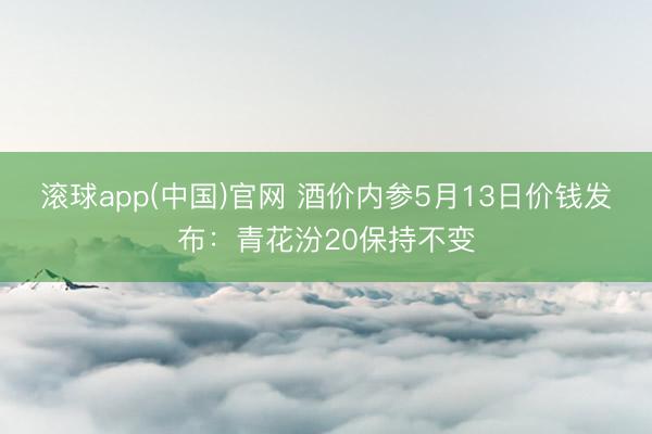 滚球app(中国)官网 酒价内参5月13日价钱发布：青花汾20保持不变