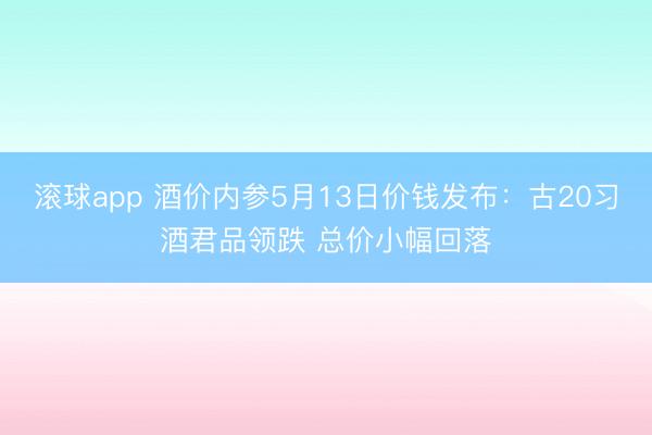 滚球app 酒价内参5月13日价钱发布：古20习酒君品领跌 总价小幅回落