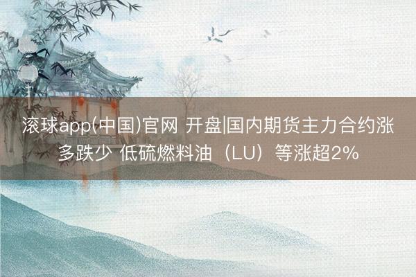 滚球app(中国)官网 开盘|国内期货主力合约涨多跌少 低硫燃料油（LU）等涨超2%
