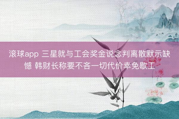 滚球app 三星就与工会奖金说念判离散默示缺憾 韩财长称要不吝一切代价幸免歇工