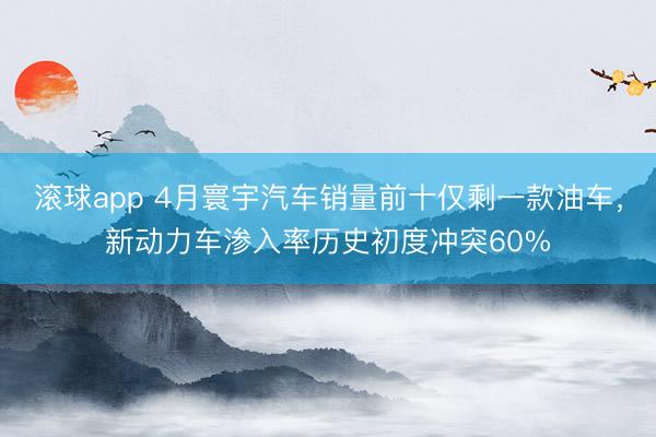 滚球app 4月寰宇汽车销量前十仅剩一款油车，新动力车渗入率历史初度冲突60%
