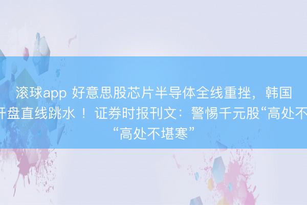 滚球app 好意思股芯片半导体全线重挫，韩国股市开盘直线跳水 ！证券时报刊文：警惕千元股“高处不堪寒”