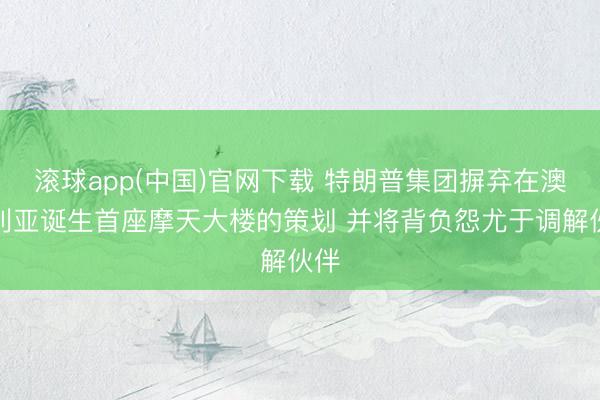 滚球app(中国)官网下载 特朗普集团摒弃在澳大利亚诞生首座摩天大楼的策划 并将背负怨尤于调解伙伴