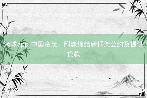 滚球app 中国金茂：附庸缔结新框架公约及提供贷款
