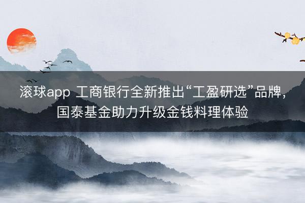 滚球app 工商银行全新推出“工盈研选”品牌，国泰基金助力升级金钱料理体验
