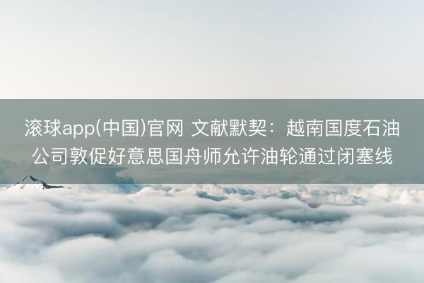 滚球app(中国)官网 文献默契：越南国度石油公司敦促好意思国舟师允许油轮通过闭塞线