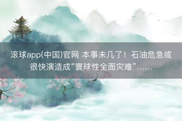 滚球app(中国)官网 本事未几了！石油危急或很快演造成“寰球性全面灾难”……