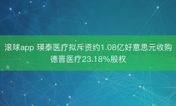 滚球app 瑛泰医疗拟斥资约1.08亿好意思元收购德晋医疗23.18%股权