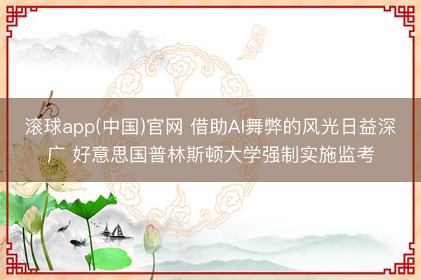 滚球app(中国)官网 借助AI舞弊的风光日益深广 好意思国普林斯顿大学强制实施监考